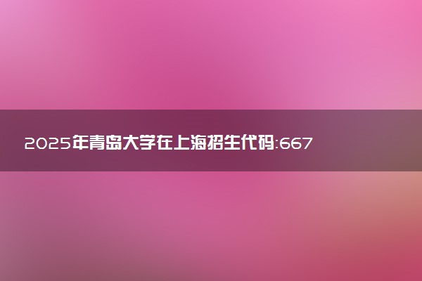 2025年青岛大学在上海招生代码：667 专业代码及报考指南