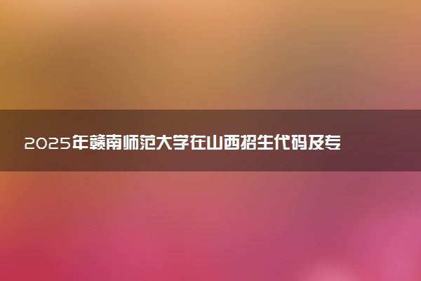2025年赣南师范大学在山西招生代码及专业代码 赣南师范大学山西代码是多少？怎么查询？