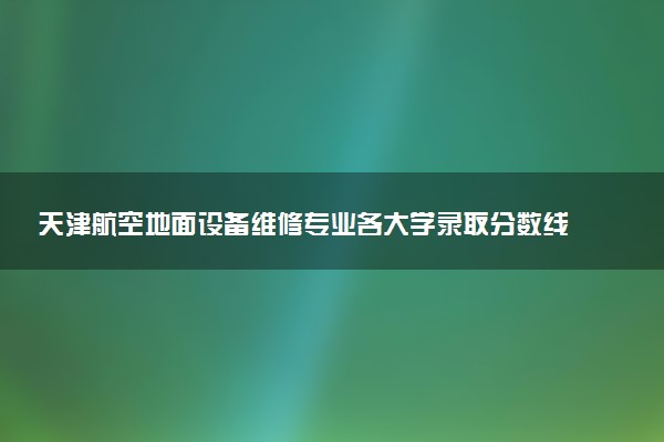 天津航空地面设备维修专业各大学录取分数线：最低209分能上 开设院校及位次