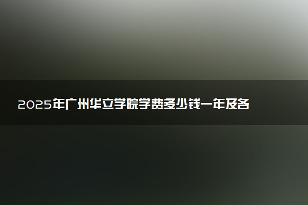 2025年广州华立学院学费多少钱一年及各专业收费标准一览表