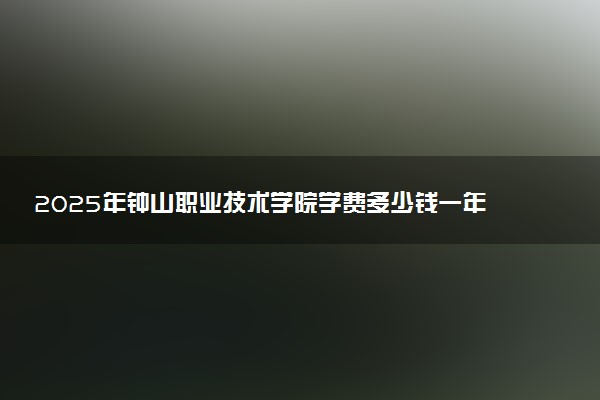 2025年钟山职业技术学院学费多少钱一年及各专业收费标准一览表
