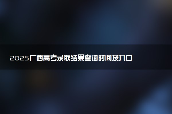 2025广西高考录取结果查询时间及入口 投档后多久显示录取