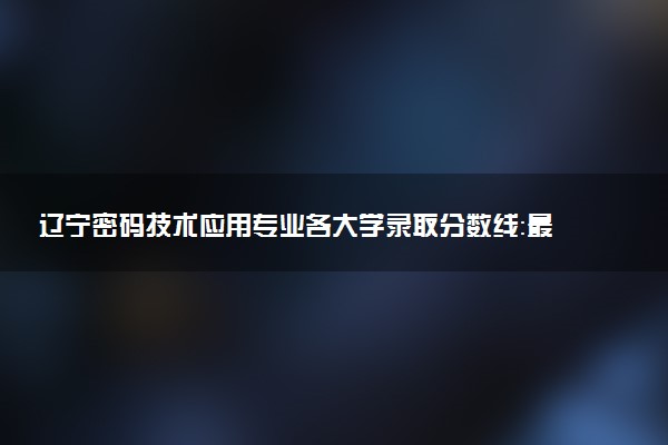 辽宁密码技术应用专业各大学录取分数线：最低363分能上 开设院校及位次