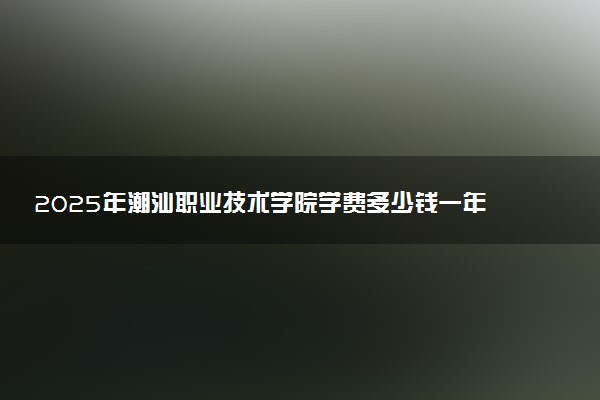 2025年潮汕职业技术学院学费多少钱一年及各专业收费标准一览表