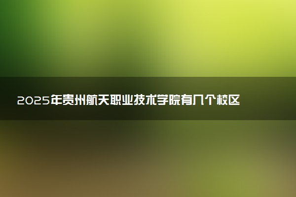 2025年贵州航天职业技术学院有几个校区及校区地址公交站点周边环境 新生在哪个校区