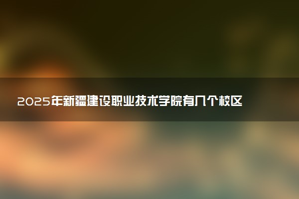 2025年新疆建设职业技术学院有几个校区及校区地址公交站点周边环境 新生在哪个校区