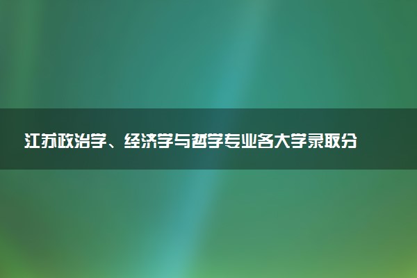 江苏政治学、经济学与哲学专业各大学录取分数线：最低655分能上 开设院校及位次