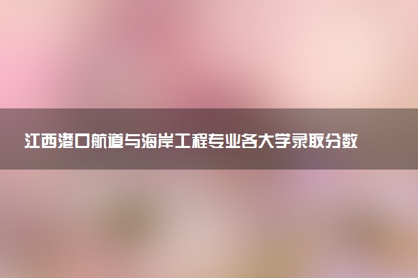江西港口航道与海岸工程专业各大学录取分数线：最低464分能上 开设院校及位次