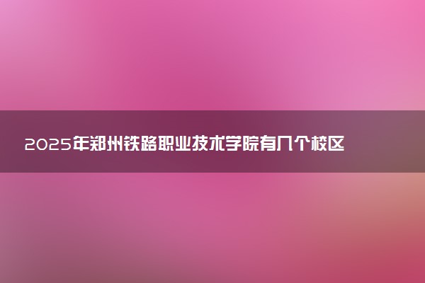 2025年郑州铁路职业技术学院有几个校区及校区地址公交站点周边环境 新生在哪个校区