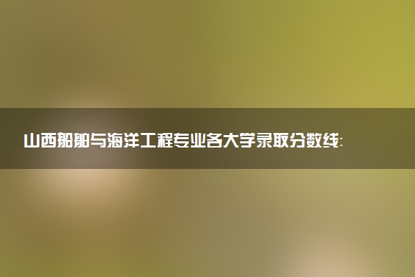 山西船舶与海洋工程专业各大学录取分数线：最低393分能上 开设院校及位次