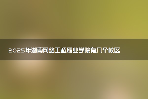 2025年湖南网络工程职业学院有几个校区及校区地址公交站点周边环境 新生在哪个校区