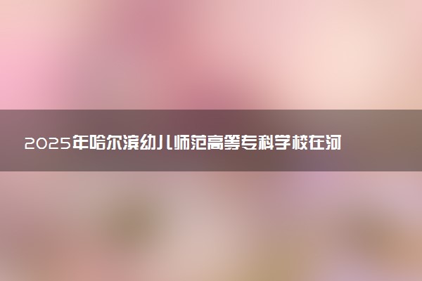 2025年哈尔滨幼儿师范高等专科学校在河北招生代码：0688 专业代码及报考指南