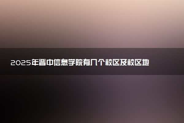 2025年晋中信息学院有几个校区及校区地址公交站点周边环境 新生在哪个校区