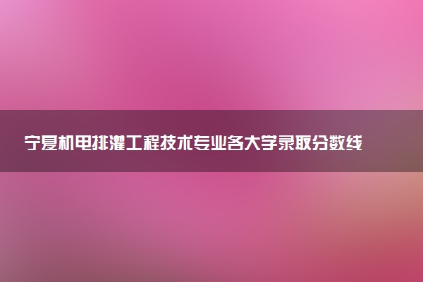 宁夏机电排灌工程技术专业各大学录取分数线：最低304分能上 开设院校及位次