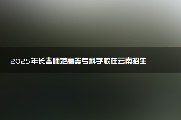 2025年长春师范高等专科学校在云南招生代码：22A1 专业代码及报考指南