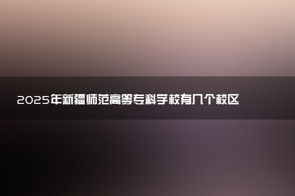 2025年新疆师范高等专科学校有几个校区及校区地址公交站点周边环境 新生在哪个校区