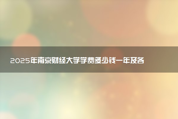 2025年南京财经大学学费多少钱一年及各专业收费标准一览表