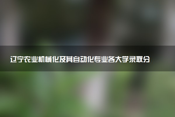 辽宁农业机械化及其自动化专业各大学录取分数线：最低452分能上 开设院校及位次