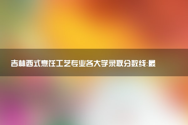 吉林西式烹饪工艺专业各大学录取分数线：最低301分能上 开设院校及位次