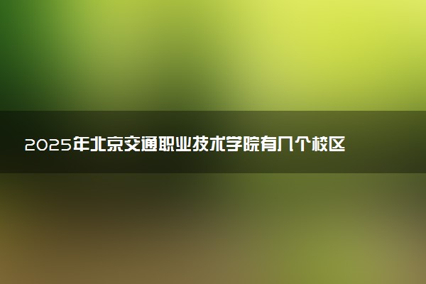 2025年北京交通职业技术学院有几个校区及校区地址公交站点周边环境 新生在哪个校区