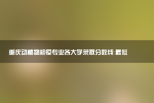 重庆动植物检疫专业各大学录取分数线：最低514分能上 开设院校及位次