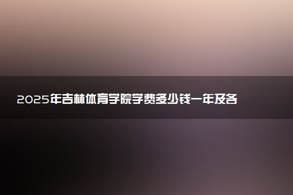 2025年吉林体育学院学费多少钱一年及各专业收费标准一览表