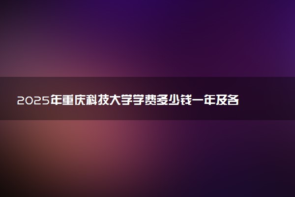 2025年重庆科技大学学费多少钱一年及各专业收费标准一览表