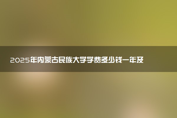 2025年内蒙古民族大学学费多少钱一年及各专业收费标准一览表