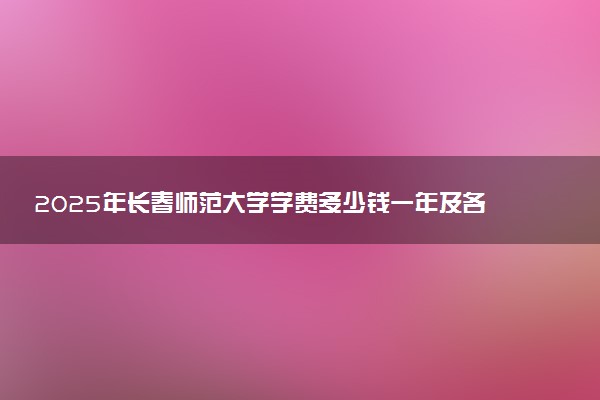 2025年长春师范大学学费多少钱一年及各专业收费标准一览表