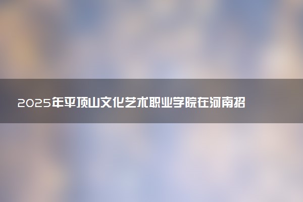 2025年平顶山文化艺术职业学院在河南招生代码及专业代码 平顶山文化艺术职业学院河南代码是多少？怎么查询？