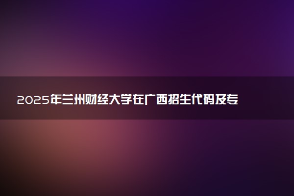 2025年兰州财经大学在广西招生代码及专业代码 兰州财经大学广西代码是多少？怎么查询？