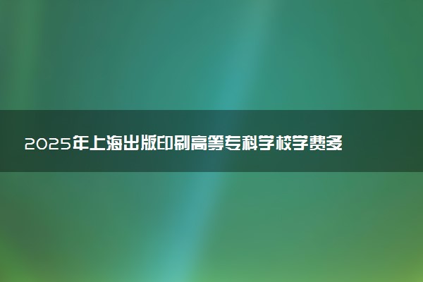 2025年上海出版印刷高等专科学校学费多少钱一年及各专业收费标准一览表