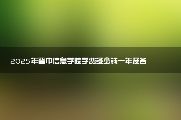 2025年晋中信息学院学费多少钱一年及各专业收费标准一览表