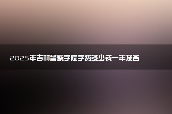 2025年吉林警察学院学费多少钱一年及各专业收费标准一览表