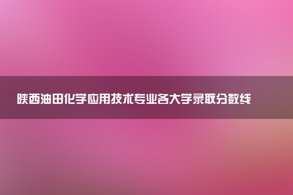 陕西油田化学应用技术专业各大学录取分数线：最低356分能上 开设院校及位次