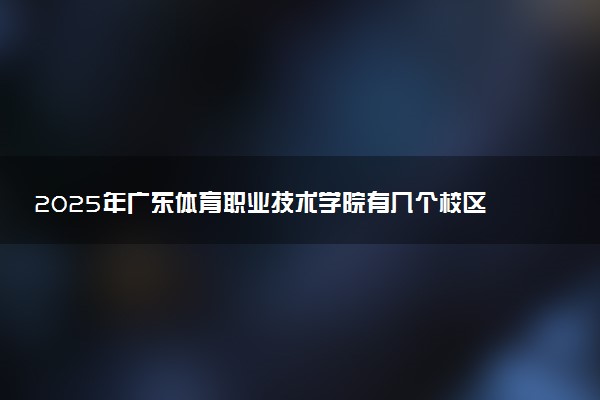 2025年广东体育职业技术学院有几个校区及校区地址公交站点周边环境 新生在哪个校区