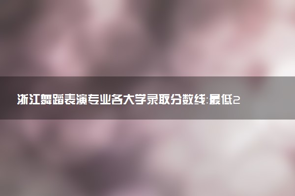 浙江舞蹈表演专业各大学录取分数线：最低269分能上 开设院校及位次