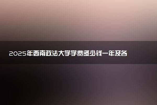 2025年西南政法大学学费多少钱一年及各专业收费标准一览表