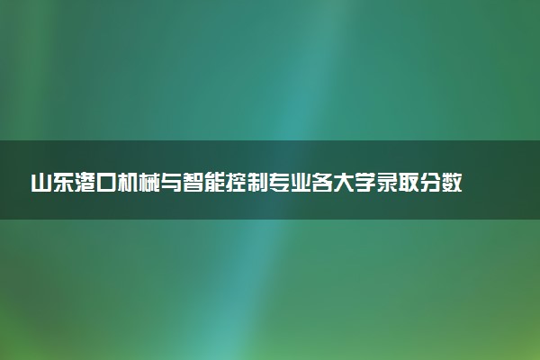 山东港口机械与智能控制专业各大学录取分数线：最低308分能上 开设院校及位次