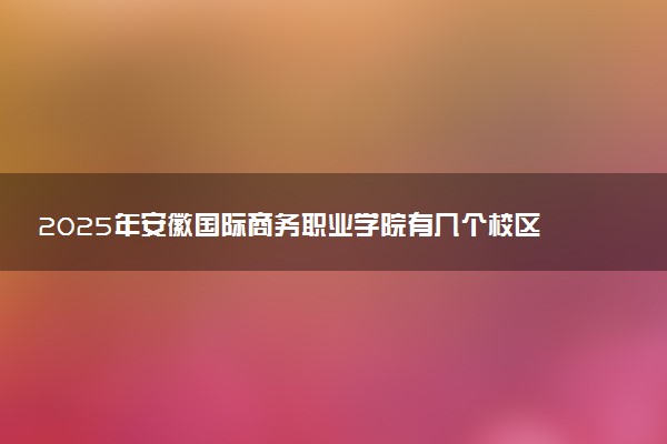 2025年安徽国际商务职业学院有几个校区及校区地址公交站点周边环境 新生在哪个校区