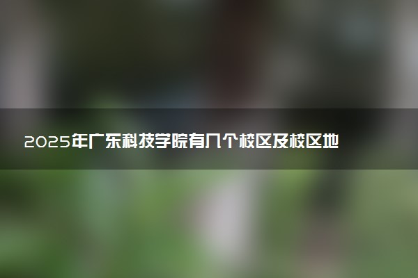 2025年广东科技学院有几个校区及校区地址公交站点周边环境 新生在哪个校区