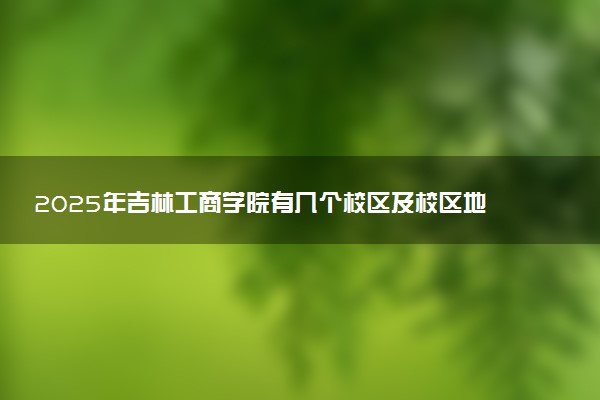 2025年吉林工商学院有几个校区及校区地址公交站点周边环境 新生在哪个校区