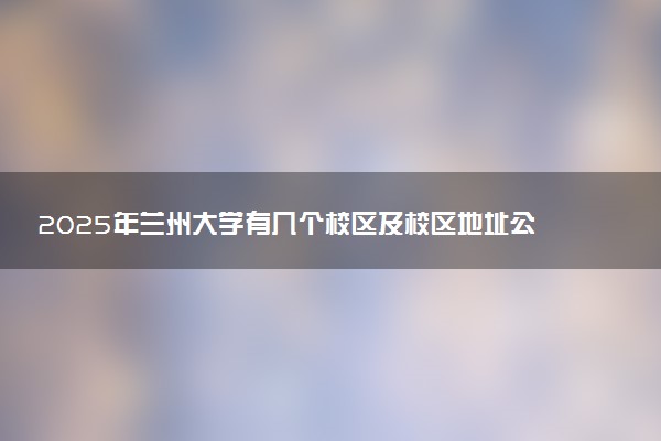 2025年兰州大学有几个校区及校区地址公交站点周边环境 新生在哪个校区