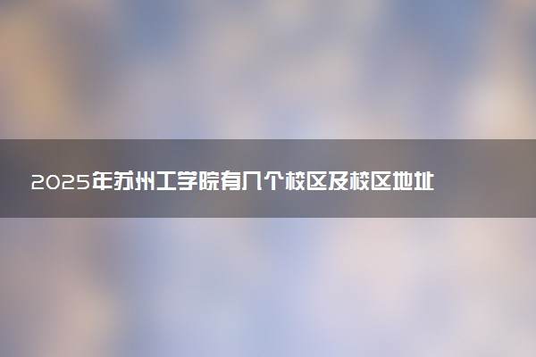 2025年苏州工学院有几个校区及校区地址公交站点周边环境 新生在哪个校区