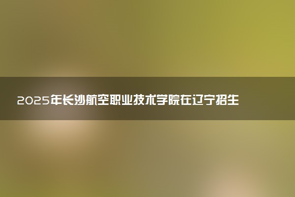 2025年长沙航空职业技术学院在辽宁招生代码及专业代码 长沙航空职业技术学院辽宁代码是多少？怎么查询？