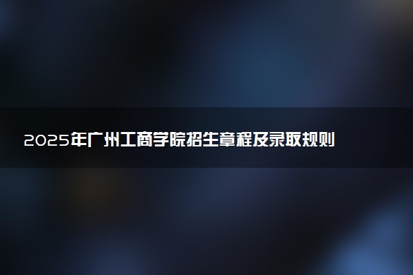 2025年广州工商学院招生章程及录取规则解读