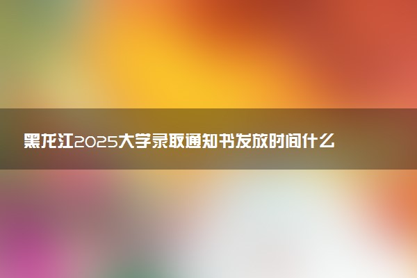 黑龙江2025大学录取通知书发放时间什么时候 几天能下来