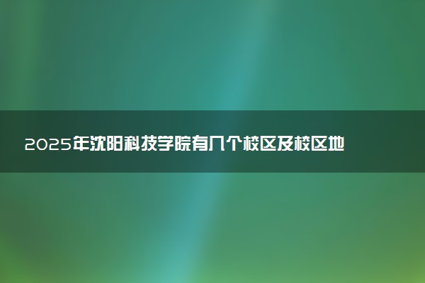 2025年沈阳科技学院有几个校区及校区地址公交站点周边环境 新生在哪个校区