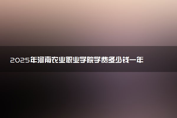2025年河南农业职业学院学费多少钱一年及各专业收费标准一览表