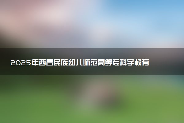 2025年西昌民族幼儿师范高等专科学校有几个校区及校区地址公交站点周边环境 新生在哪个校区